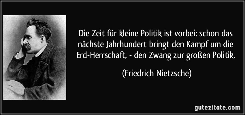 Die Zeit für kleine Politik ist vorbei: schon das nächste Jahrhundert bringt den Kampf um die Erd-Herrschaft, - den Zwang zur großen Politik. (Friedrich Nietzsche)