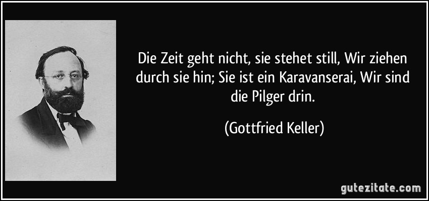 Die Zeit geht nicht, sie stehet still, / Wir ziehen durch sie hin; / Sie ist ein Karavanserai, / Wir sind die Pilger drin. (Gottfried Keller)