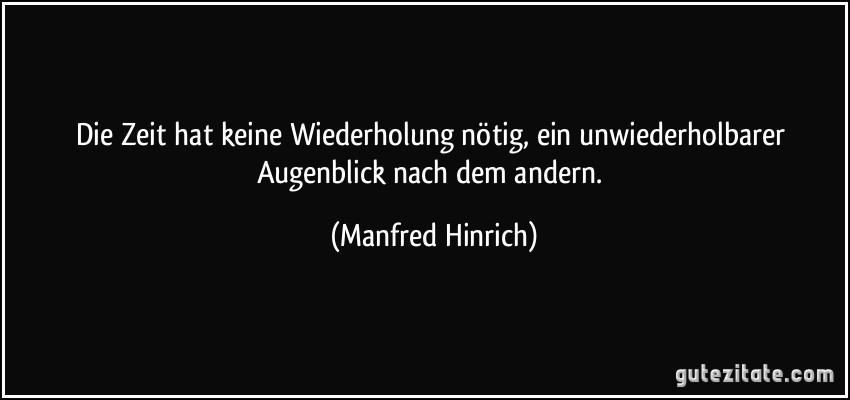 Die Zeit hat keine Wiederholung nötig, ein unwiederholbarer Augenblick nach dem andern. (Manfred Hinrich)