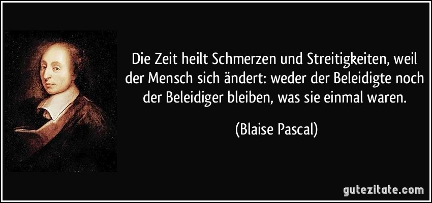 Die Zeit heilt Schmerzen und Streitigkeiten, weil der Mensch sich ändert: weder der Beleidigte noch der Beleidiger bleiben, was sie einmal waren. (Blaise Pascal)