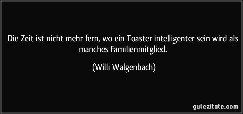Die Zeit ist nicht mehr fern, wo ein Toaster intelligenter sein wird als manches Familienmitglied. (Willi Walgenbach)