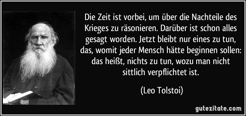 Die Zeit ist vorbei, um über die Nachteile des Krieges zu räsonieren. Darüber ist schon alles gesagt worden. Jetzt bleibt nur eines zu tun, das, womit jeder Mensch hätte beginnen sollen: das heißt, nichts zu tun, wozu man nicht sittlich verpflichtet ist. (Leo Tolstoi)