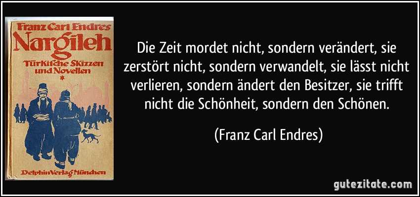 Die Zeit mordet nicht, sondern verändert, sie zerstört nicht, sondern verwandelt, sie lässt nicht verlieren, sondern ändert den Besitzer, sie trifft nicht die Schönheit, sondern den Schönen. (Franz Carl Endres)