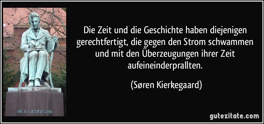 Die Zeit und die Geschichte haben diejenigen gerechtfertigt, die gegen den Strom schwammen und mit den Überzeugungen ihrer Zeit aufeineinderprallten. (Søren Kierkegaard)