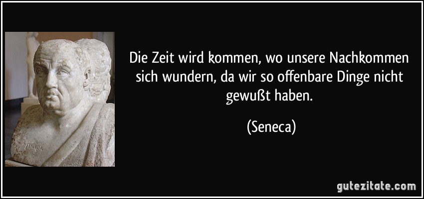 Die Zeit wird kommen, wo unsere Nachkommen sich wundern, da wir so offenbare Dinge nicht gewußt haben. (Seneca)