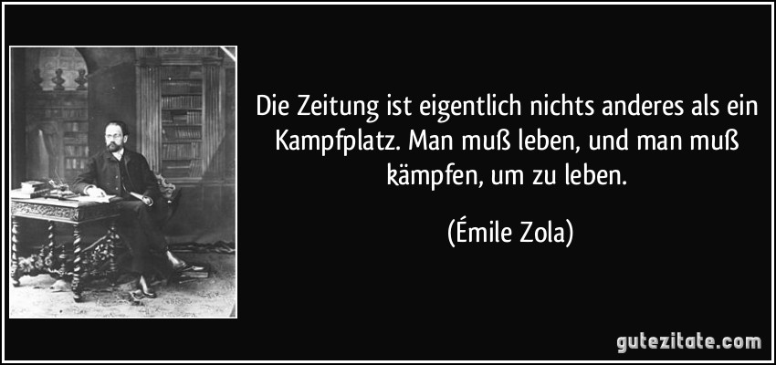 Die Zeitung ist eigentlich nichts anderes als ein Kampfplatz. Man muß leben, und man muß kämpfen, um zu leben. (Émile Zola)
