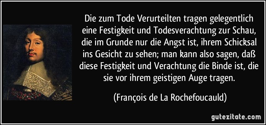 Die zum Tode Verurteilten tragen gelegentlich eine Festigkeit und Todesverachtung zur Schau, die im Grunde nur die Angst ist, ihrem Schicksal ins Gesicht zu sehen; man kann also sagen, daß diese Festigkeit und Verachtung die Binde ist, die sie vor ihrem geistigen Auge tragen. (François de La Rochefoucauld)