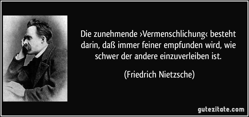 Die zunehmende ›Vermenschlichung‹ besteht darin, daß immer feiner empfunden wird, wie schwer der andere einzuverleiben ist. (Friedrich Nietzsche)