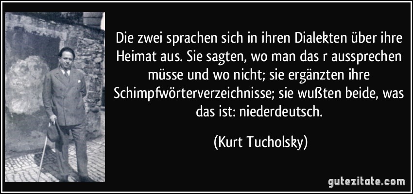 Die zwei sprachen sich in ihren Dialekten über ihre Heimat aus. Sie sagten, wo man das r aussprechen müsse und wo nicht; sie ergänzten ihre Schimpfwörterverzeichnisse; sie wußten beide, was das ist: niederdeutsch. (Kurt Tucholsky)