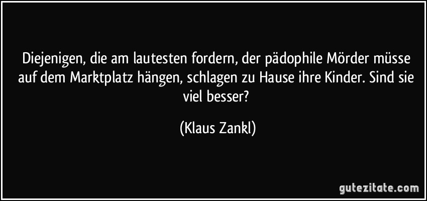 Diejenigen, die am lautesten fordern, der pädophile Mörder müsse auf dem Marktplatz hängen, schlagen zu Hause ihre Kinder. Sind sie viel besser? (Klaus Zankl)