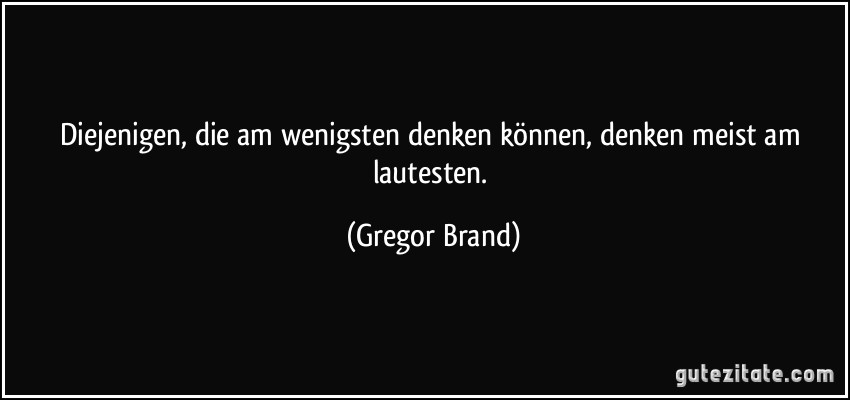 Diejenigen, die am wenigsten denken können, denken meist am lautesten. (Gregor Brand)