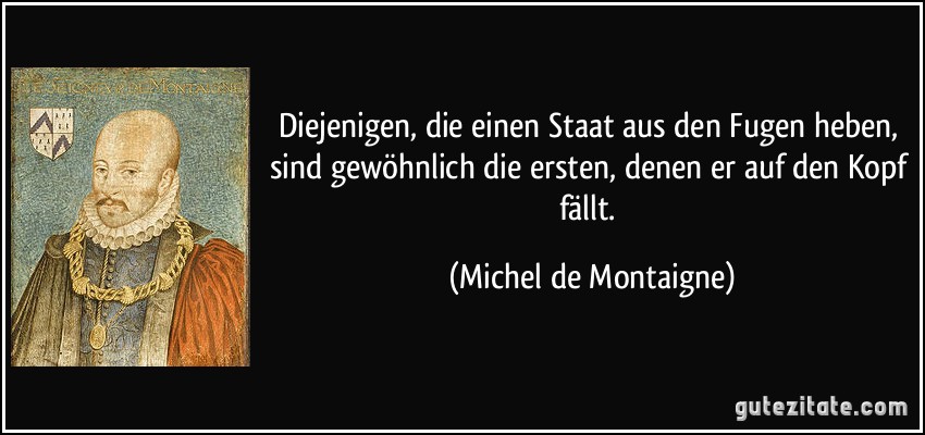 Diejenigen, die einen Staat aus den Fugen heben, sind gewöhnlich die ersten, denen er auf den Kopf fällt. (Michel de Montaigne)