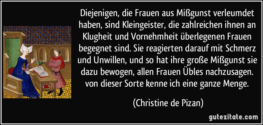 Diejenigen, die Frauen aus Mißgunst verleumdet haben, sind Kleingeister, die zahlreichen ihnen an Klugheit und Vornehmheit überlegenen Frauen begegnet sind. Sie reagierten darauf mit Schmerz und Unwillen, und so hat ihre große Mißgunst sie dazu bewogen, allen Frauen Übles nachzusagen. von dieser Sorte kenne ich eine ganze Menge. (Christine de Pizan)