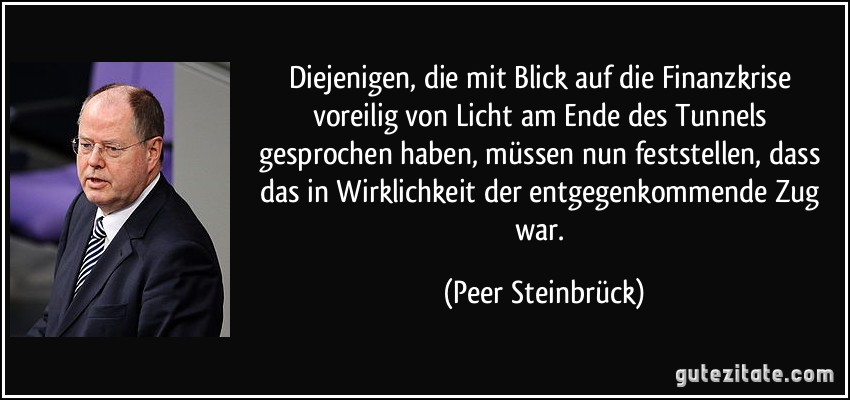 Diejenigen, die mit Blick auf die Finanzkrise voreilig von Licht am Ende des Tunnels gesprochen haben, müssen nun feststellen, dass das in Wirklichkeit der entgegenkommende Zug war. (Peer Steinbrück)