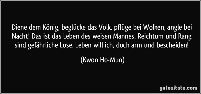 Diene dem König, beglücke das Volk, pflüge bei Wolken, angle bei Nacht! Das ist das Leben des weisen Mannes. Reichtum und Rang sind gefährliche Lose. Leben will ich, doch arm und bescheiden! (Kwon Ho-Mun)