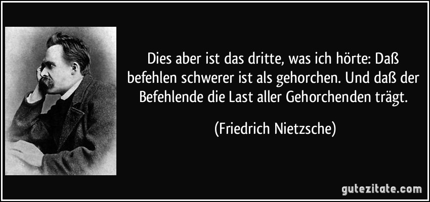 Dies aber ist das dritte, was ich hörte: Daß befehlen schwerer ist als gehorchen. Und daß der Befehlende die Last aller Gehorchenden trägt. (Friedrich Nietzsche)