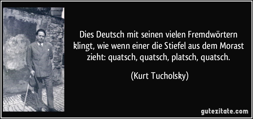 Dies Deutsch mit seinen vielen Fremdwörtern klingt, wie wenn einer die Stiefel aus dem Morast zieht: quatsch, quatsch, platsch, quatsch. (Kurt Tucholsky)