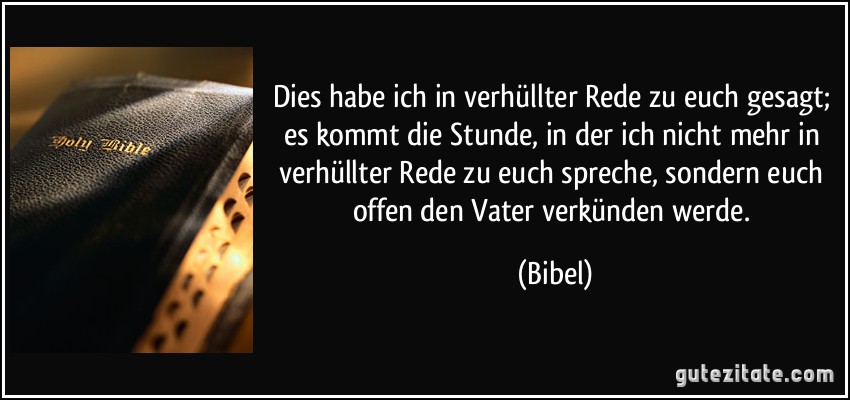 Dies habe ich in verhüllter Rede zu euch gesagt; es kommt die Stunde, in der ich nicht mehr in verhüllter Rede zu euch spreche, sondern euch offen den Vater verkünden werde. (Bibel)