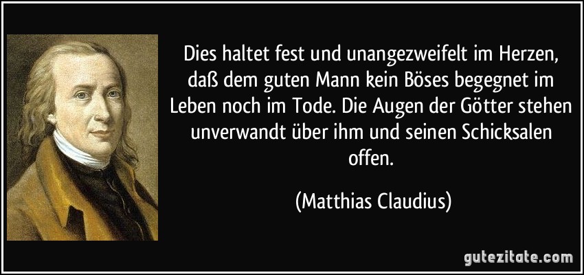 Dies haltet fest und unangezweifelt im Herzen, daß dem guten Mann kein Böses begegnet im Leben noch im Tode. Die Augen der Götter stehen unverwandt über ihm und seinen Schicksalen offen. (Matthias Claudius)