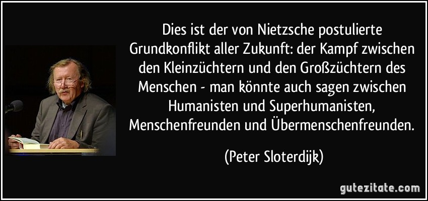 Dies ist der von Nietzsche postulierte Grundkonflikt aller Zukunft: der Kampf zwischen den Kleinzüchtern und den Großzüchtern des Menschen - man könnte auch sagen zwischen Humanisten und Superhumanisten, Menschenfreunden und Übermenschenfreunden. (Peter Sloterdijk)