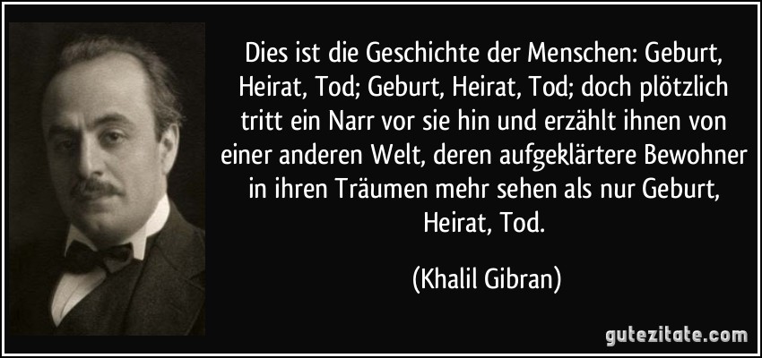 Dies ist die Geschichte der Menschen: Geburt, Heirat, Tod; Geburt, Heirat, Tod; doch plötzlich tritt ein Narr vor sie hin und erzählt ihnen von einer anderen Welt, deren aufgeklärtere Bewohner in ihren Träumen mehr sehen als nur Geburt, Heirat, Tod. (Khalil Gibran)