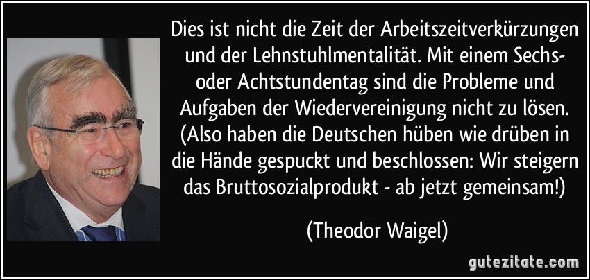 Dies ist nicht die Zeit der Arbeitszeitverkürzungen und der Lehnstuhlmentalität. Mit einem Sechs- oder Achtstundentag sind die Probleme und Aufgaben der Wiedervereinigung nicht zu lösen. (Also haben die Deutschen hüben wie drüben in die Hände gespuckt und beschlossen: Wir steigern das Bruttosozialprodukt - ab jetzt gemeinsam!) (Theodor Waigel)