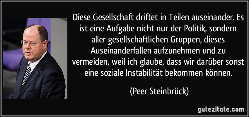 Diese Gesellschaft driftet in Teilen auseinander. Es ist eine Aufgabe nicht nur der Politik, sondern aller gesellschaftlichen Gruppen, dieses Auseinanderfallen aufzunehmen und zu vermeiden, weil ich glaube, dass wir darüber sonst eine soziale Instabilität bekommen können. (Peer Steinbrück)