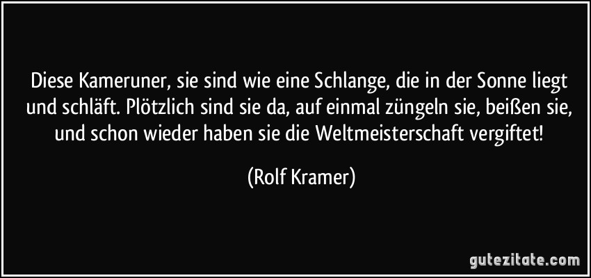 Diese Kameruner, sie sind wie eine Schlange, die in der Sonne liegt und schläft. Plötzlich sind sie da, auf einmal züngeln sie, beißen sie, und schon wieder haben sie die Weltmeisterschaft vergiftet! (Rolf Kramer)