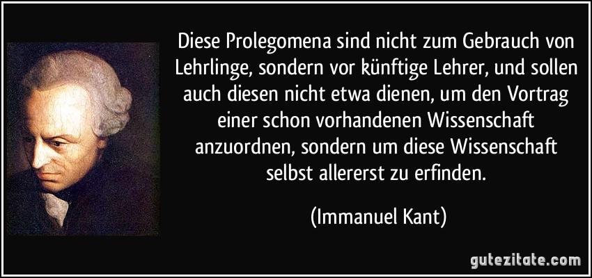 Diese Prolegomena sind nicht zum Gebrauch von Lehrlinge, sondern vor künftige Lehrer, und sollen auch diesen nicht etwa dienen, um den Vortrag einer schon vorhandenen Wissenschaft anzuordnen, sondern um diese Wissenschaft selbst allererst zu erfinden. (Immanuel Kant)