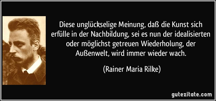 Diese unglückselige Meinung, daß die Kunst sich erfülle in der Nachbildung, sei es nun der idealisierten oder möglichst getreuen Wiederholung, der Außenwelt, wird immer wieder wach. (Rainer Maria Rilke)