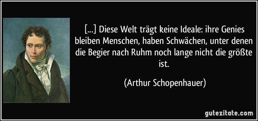 [...] Diese Welt trägt keine Ideale: ihre Genies bleiben Menschen, haben Schwächen, unter denen die Begier nach Ruhm noch lange nicht die größte ist. (Arthur Schopenhauer)