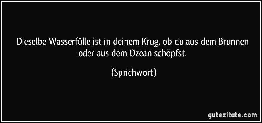 Dieselbe Wasserfülle ist in deinem Krug, ob du aus dem Brunnen oder aus dem Ozean schöpfst. (Sprichwort)