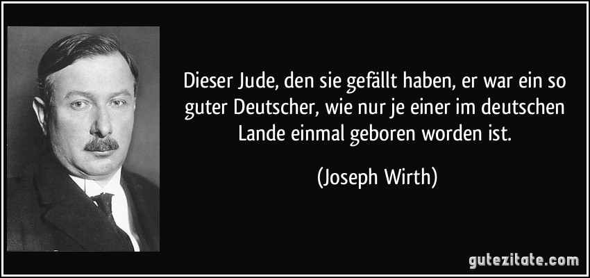 Dieser Jude, den sie gefällt haben, er war ein so guter Deutscher, wie nur je einer im deutschen Lande einmal geboren worden ist. (Joseph Wirth)