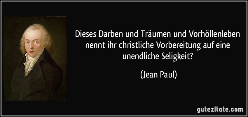 Dieses Darben und Träumen und Vorhöllenleben nennt ihr christliche Vorbereitung auf eine unendliche Seligkeit? (Jean Paul)