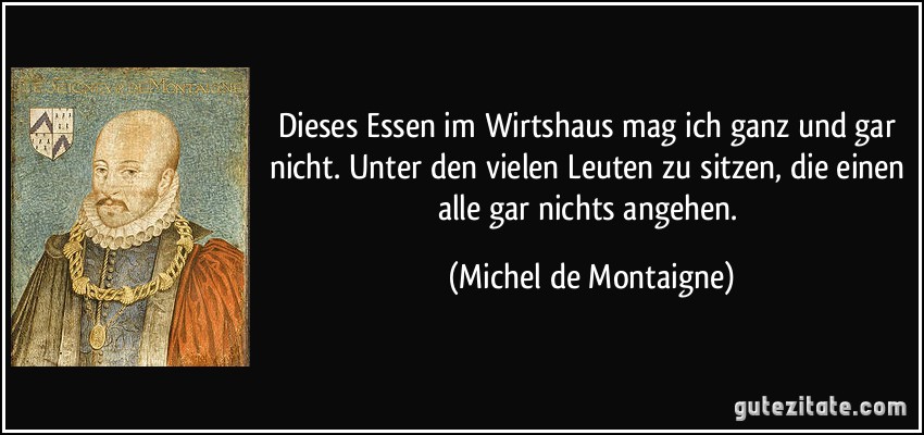 Dieses Essen im Wirtshaus mag ich ganz und gar nicht. Unter den vielen Leuten zu sitzen, die einen alle gar nichts angehen. (Michel de Montaigne)