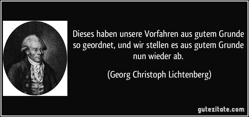 Dieses haben unsere Vorfahren aus gutem Grunde so geordnet, und wir stellen es aus gutem Grunde nun wieder ab. (Georg Christoph Lichtenberg)