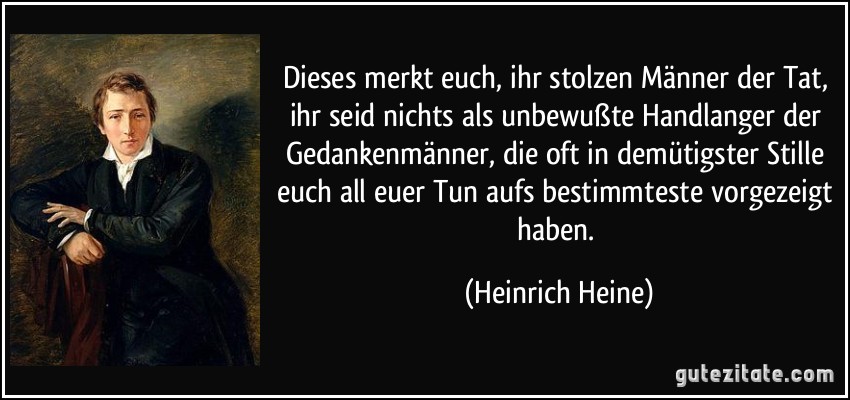 Dieses merkt euch, ihr stolzen Männer der Tat, ihr seid nichts als unbewußte Handlanger der Gedankenmänner, die oft in demütigster Stille euch all euer Tun aufs bestimmteste vorgezeigt haben. (Heinrich Heine)