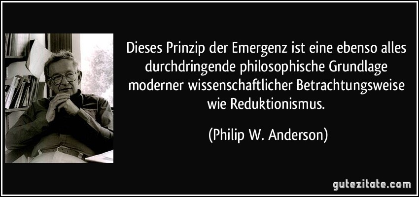 Dieses Prinzip der Emergenz ist eine ebenso alles durchdringende philosophische Grundlage moderner wissenschaftlicher Betrachtungsweise wie Reduktionismus. (Philip W. Anderson)