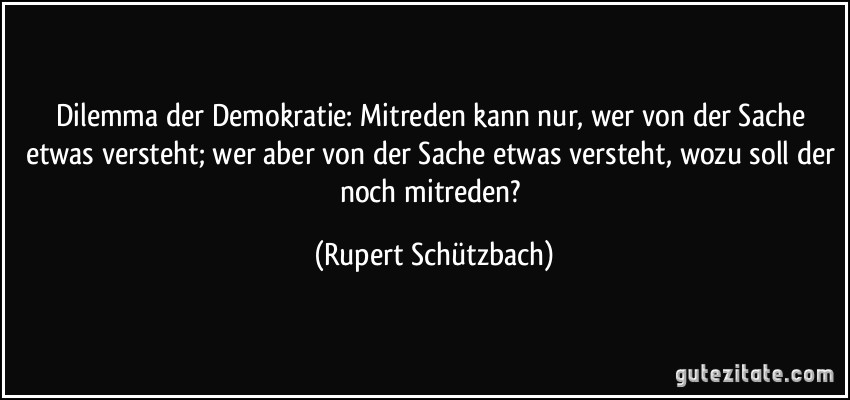 Dilemma der Demokratie: Mitreden kann nur, wer von der Sache etwas versteht; wer aber von der Sache etwas versteht, wozu soll der noch mitreden? (Rupert Schützbach)