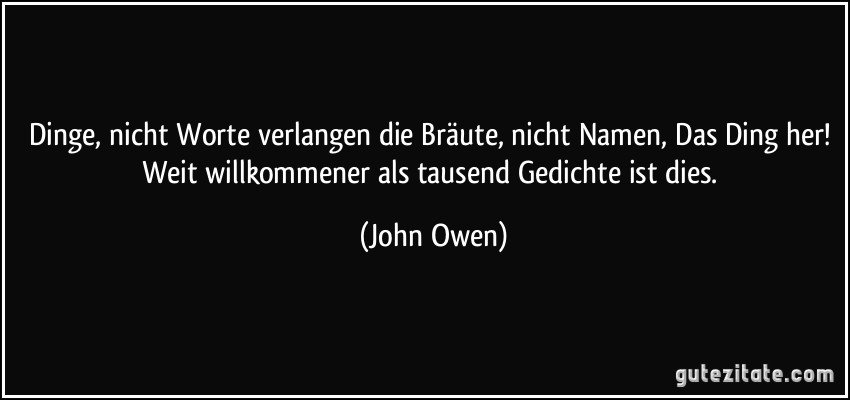 Dinge, nicht Worte verlangen die Bräute, nicht Namen, Das Ding her! Weit willkommener als tausend Gedichte ist dies. (John Owen)