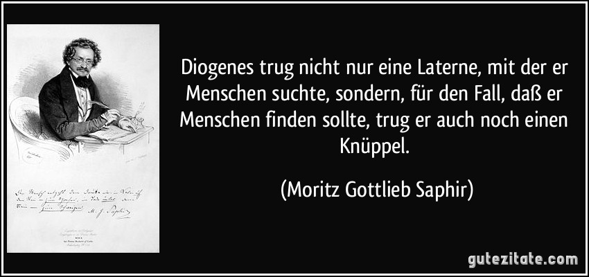 Diogenes trug nicht nur eine Laterne, mit der er Menschen suchte, sondern, für den Fall, daß er Menschen finden sollte, trug er auch noch einen Knüppel. (Moritz Gottlieb Saphir)