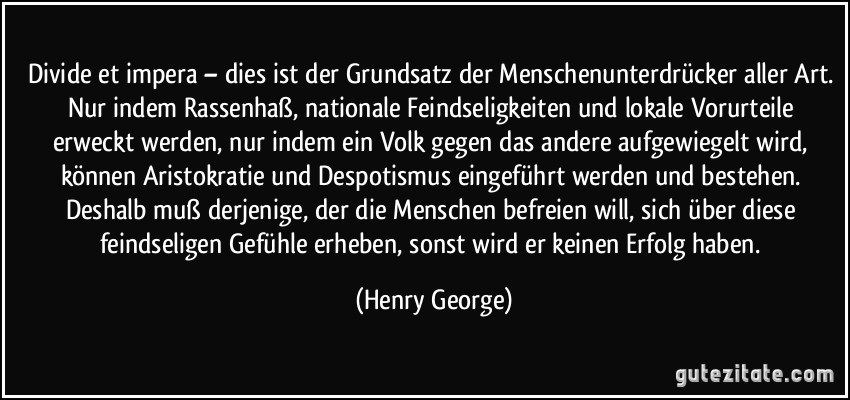 Divide et impera – dies ist der Grundsatz der Menschenunterdrücker aller Art. Nur indem Rassenhaß, nationale Feindseligkeiten und lokale Vorurteile erweckt werden, nur indem ein Volk gegen das andere aufgewiegelt wird, können Aristokratie und Despotismus eingeführt werden und bestehen. Deshalb muß derjenige, der die Menschen befreien will, sich über diese feindseligen Gefühle erheben, sonst wird er keinen Erfolg haben. (Henry George)