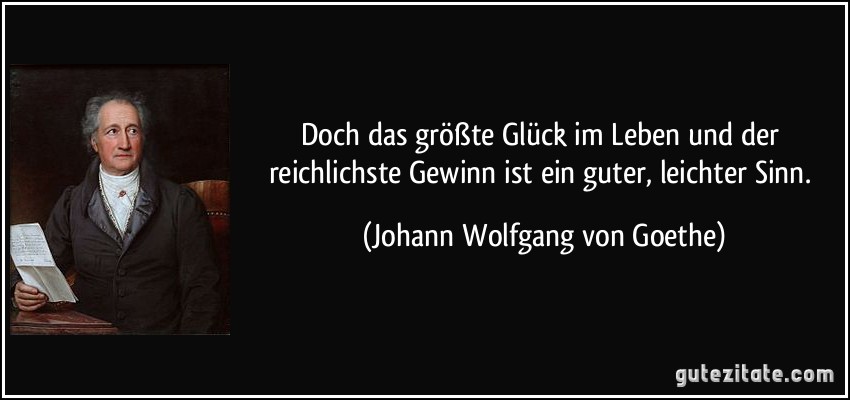 Doch das größte Glück im Leben und der reichlichste Gewinn ist ein guter, leichter Sinn. (Johann Wolfgang von Goethe)