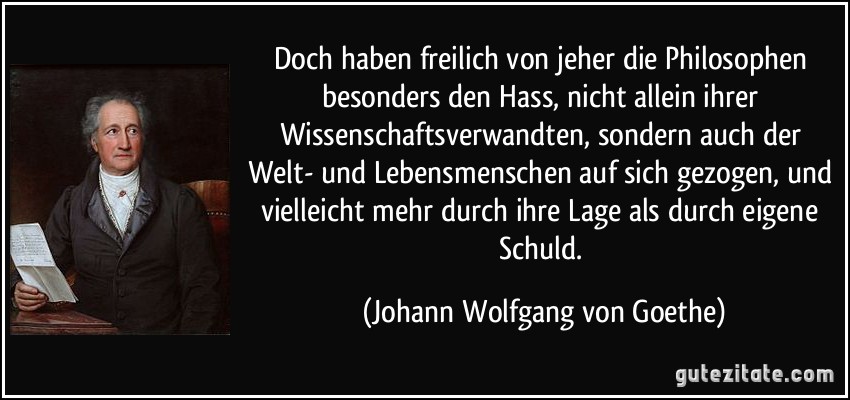 Doch haben freilich von jeher die Philosophen besonders den Hass, nicht allein ihrer Wissenschaftsverwandten, sondern auch der Welt- und Lebensmenschen auf sich gezogen, und vielleicht mehr durch ihre Lage als durch eigene Schuld. (Johann Wolfgang von Goethe)