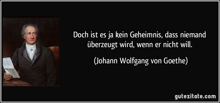 Doch ist es ja kein Geheimnis, dass niemand überzeugt wird, wenn er nicht will. (Johann Wolfgang von Goethe)