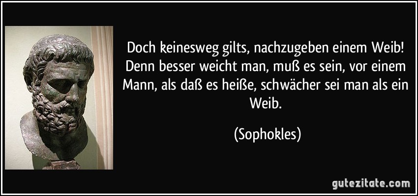 Doch keinesweg gilts, nachzugeben einem Weib! Denn besser weicht man, muß es sein, vor einem Mann, als daß es heiße, schwächer sei man als ein Weib. (Sophokles)