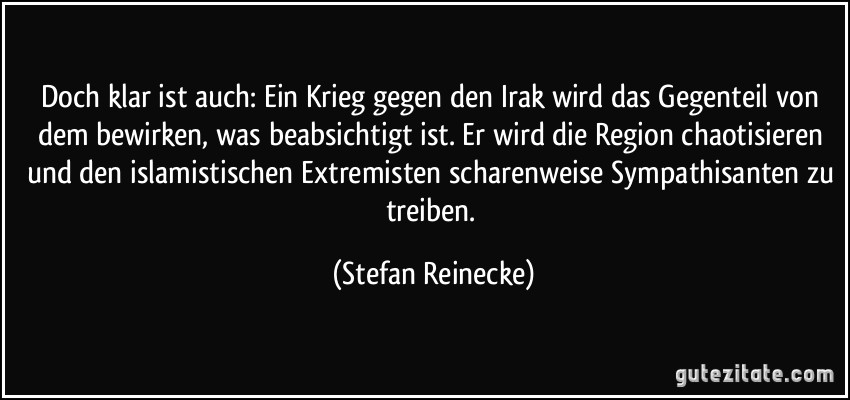 Doch klar ist auch: Ein Krieg gegen den Irak wird das Gegenteil von dem bewirken, was beabsichtigt ist. Er wird die Region chaotisieren und den islamistischen Extremisten scharenweise Sympathisanten zu treiben. (Stefan Reinecke)