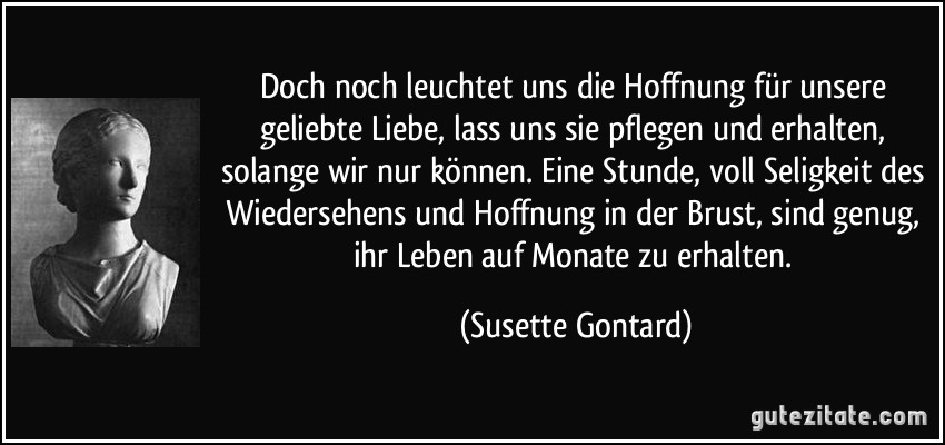 Doch noch leuchtet uns die Hoffnung für unsere geliebte Liebe, lass uns sie pflegen und erhalten, solange wir nur können. Eine Stunde, voll Seligkeit des Wiedersehens und Hoffnung in der Brust, sind genug, ihr Leben auf Monate zu erhalten. (Susette Gontard)