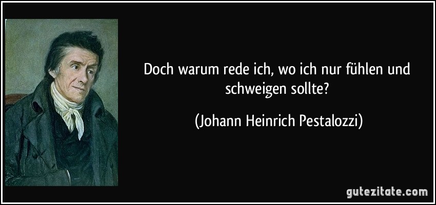 Doch warum rede ich, wo ich nur fühlen und schweigen sollte? (Johann Heinrich Pestalozzi)