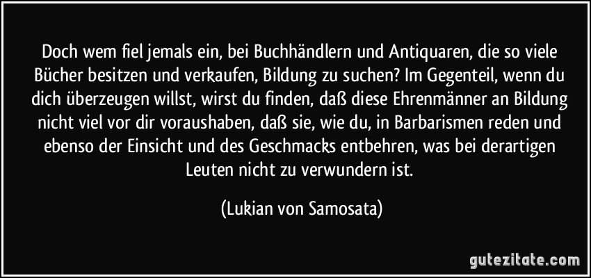 Doch wem fiel jemals ein, bei Buchhändlern und Antiquaren, die so viele Bücher besitzen und verkaufen, Bildung zu suchen? Im Gegenteil, wenn du dich überzeugen willst, wirst du finden, daß diese Ehrenmänner an Bildung nicht viel vor dir voraushaben, daß sie, wie du, in Barbarismen reden und ebenso der Einsicht und des Geschmacks entbehren, was bei derartigen Leuten nicht zu verwundern ist. (Lukian von Samosata)